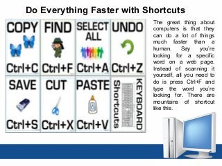 Do Everything Faster with Shortcuts
The great thing about
computers is that they
can do a lot of things
much faster than a
human. Say you’re
looking for a specific
word on a web page.
Instead of scanning it
yourself, all you need to
do is press Ctrl+F and
type the word you’re
looking for. There are
mountains of shortcut
like this.
 
