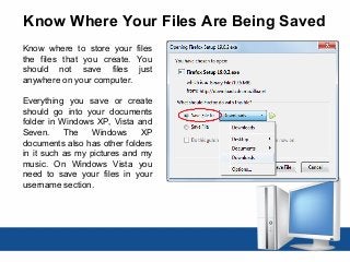 Know Where Your Files Are Being Saved
Know where to store your files
the files that you create. You
should not save files just
anywhere on your computer.
Everything you save or create
should go into your documents
folder in Windows XP, Vista and
Seven. The Windows XP
documents also has other folders
in it such as my pictures and my
music. On Windows Vista you
need to save your files in your
username section.
 
