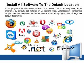 Install All Software To The Default Location
Install programs to the correct location on C: drive. This is an easy task, as all
program , by default, get installed in C:Program Files. Unfortunately sometimes
people presume they need to choose where to install a program and change the
default destination.
 