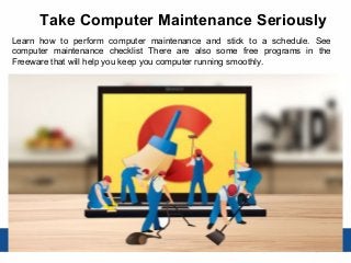 Take Computer Maintenance Seriously
Learn how to perform computer maintenance and stick to a schedule. See
computer maintenance checklist There are also some free programs in the
Freeware that will help you keep you computer running smoothly.
 