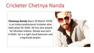 Cricketer Chetnya Nanda
Chetanya Nanda (born 29 March 1979)
is an Indian professional cricketer who
both plays for Delhi. He has also played
for Mumbai Indians. Nanda was born
in Delhi. He is a right-hand batsman and
a leg-break bowler.
 