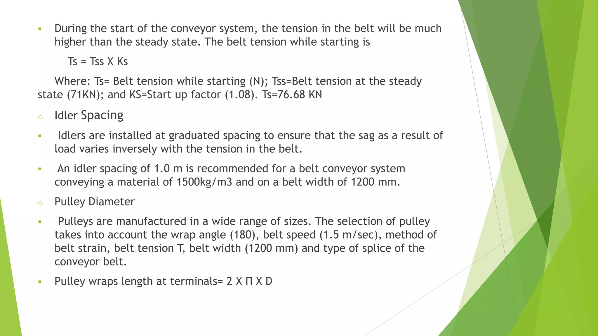  During the start of the conveyor system, the tension in the belt will be much
higher than the steady state. The belt tension while starting is
Ts = Tss X Ks
Where: Ts= Belt tension while starting (N); Tss=Belt tension at the steady
state (71KN); and KS=Start up factor (1.08). Ts=76.68 KN
o Idler Spacing
 Idlers are installed at graduated spacing to ensure that the sag as a result of
load varies inversely with the tension in the belt.
 An idler spacing of 1.0 m is recommended for a belt conveyor system
conveying a material of 1500kg/m3 and on a belt width of 1200 mm.
o Pulley Diameter
 Pulleys are manufactured in a wide range of sizes. The selection of pulley
takes into account the wrap angle (180), belt speed (1.5 m/sec), method of
belt strain, belt tension T, belt width (1200 mm) and type of splice of the
conveyor belt.
 Pulley wraps length at terminals= 2 X Π X D
 