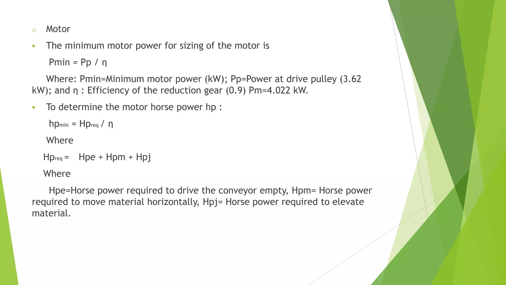 o Motor
 The minimum motor power for sizing of the motor is
Pmin = Pp / η
Where: Pmin=Minimum motor power (kW); Pp=Power at drive pulley (3.62
kW); and η : Efficiency of the reduction gear (0.9) Pm=4.022 kW.
 To determine the motor horse power hp :
hpmin = Hpreq / η
Where
Hpreq = Hpe + Hpm + Hpj
Where
Hpe=Horse power required to drive the conveyor empty, Hpm= Horse power
required to move material horizontally, Hpj= Horse power required to elevate
material.
 
