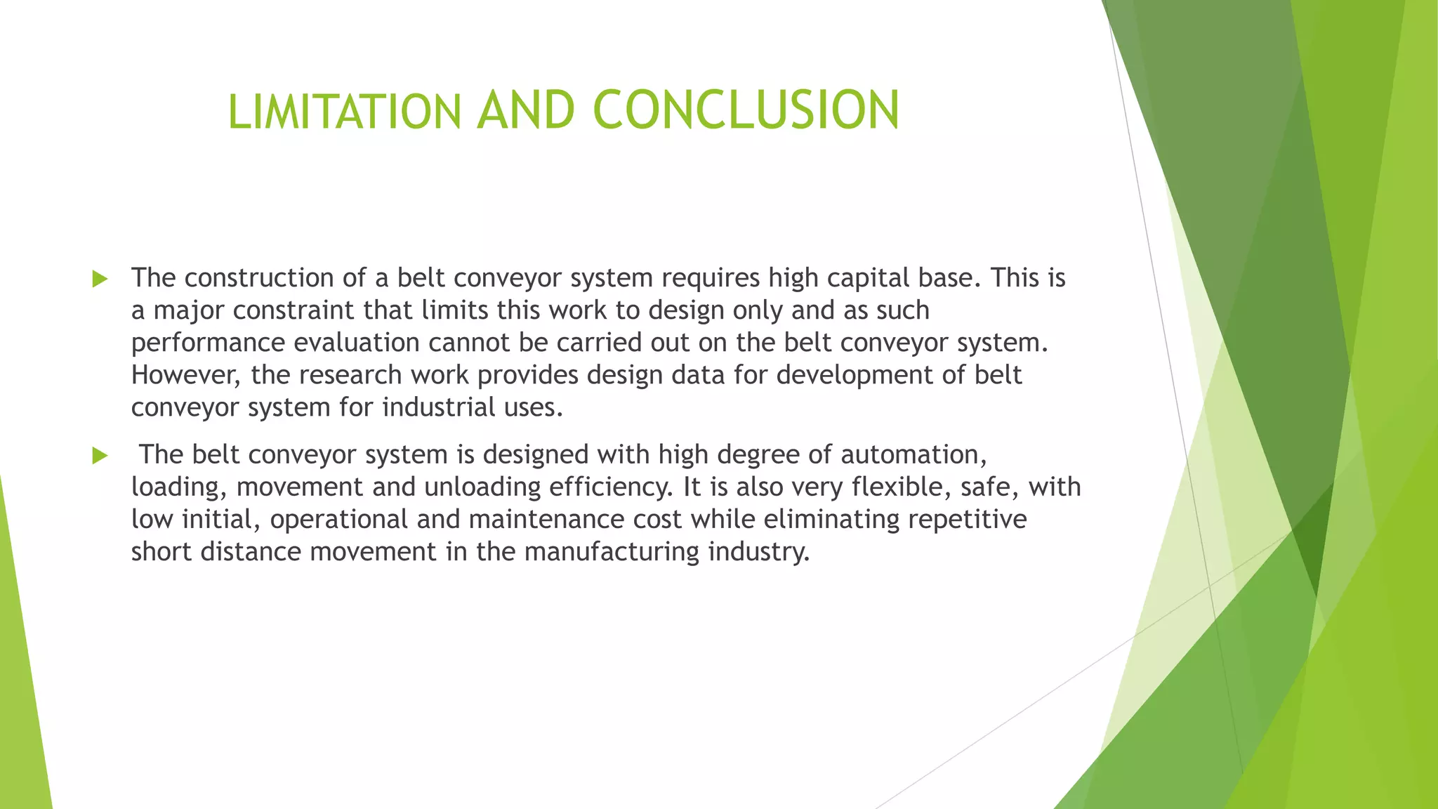 LIMITATION AND CONCLUSION
 The construction of a belt conveyor system requires high capital base. This is
a major constraint that limits this work to design only and as such
performance evaluation cannot be carried out on the belt conveyor system.
However, the research work provides design data for development of belt
conveyor system for industrial uses.
 The belt conveyor system is designed with high degree of automation,
loading, movement and unloading efficiency. It is also very flexible, safe, with
low initial, operational and maintenance cost while eliminating repetitive
short distance movement in the manufacturing industry.
 