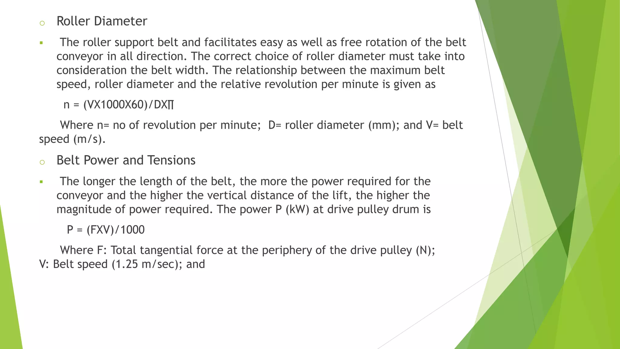 o Roller Diameter
 The roller support belt and facilitates easy as well as free rotation of the belt
conveyor in all direction. The correct choice of roller diameter must take into
consideration the belt width. The relationship between the maximum belt
speed, roller diameter and the relative revolution per minute is given as
n = (VX1000X60)/DX∏
Where n= no of revolution per minute; D= roller diameter (mm); and V= belt
speed (m/s).
o Belt Power and Tensions
 The longer the length of the belt, the more the power required for the
conveyor and the higher the vertical distance of the lift, the higher the
magnitude of power required. The power P (kW) at drive pulley drum is
P = (FXV)/1000
Where F: Total tangential force at the periphery of the drive pulley (N);
V: Belt speed (1.25 m/sec); and
 