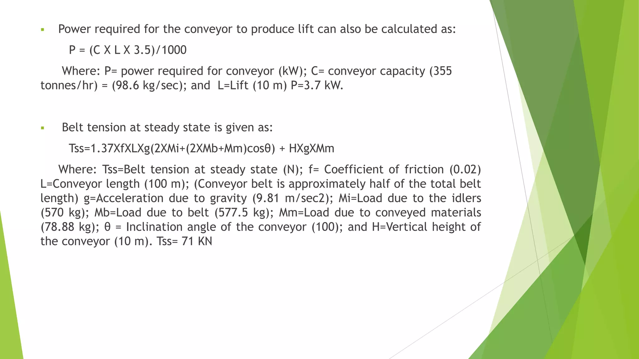  Power required for the conveyor to produce lift can also be calculated as:
P = (C X L X 3.5)/1000
Where: P= power required for conveyor (kW); C= conveyor capacity (355
tonnes/hr) = (98.6 kg/sec); and L=Lift (10 m) P=3.7 kW.
 Belt tension at steady state is given as:
Tss=1.37XfXLXg(2XMi+(2XMb+Mm)cosθ) + HXgXMm
Where: Tss=Belt tension at steady state (N); f= Coefficient of friction (0.02)
L=Conveyor length (100 m); (Conveyor belt is approximately half of the total belt
length) g=Acceleration due to gravity (9.81 m/sec2); Mi=Load due to the idlers
(570 kg); Mb=Load due to belt (577.5 kg); Mm=Load due to conveyed materials
(78.88 kg); θ = Inclination angle of the conveyor (100); and H=Vertical height of
the conveyor (10 m). Tss= 71 KN
 