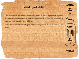 Período predinástico
Caracteristicas: en este período se desarrolla la caza, la pesca, la ganadería, el cultivo
de cerales y técnicas metalurgias para adornar cerámicas. El principal yacimiento se
encuentra en la ribera del Delta del Nilo.
Heliopolis se convierte en la Capital religiosa de Egipto en donde se adora al Dios
Atum.
 