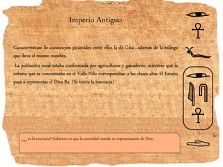 Imperio Antiguo
Caracteristicas: Se construyen pirámides entre ellas la de Giza , además de la esfinge
que lleva el mismo nombre.
-La población rural estaba conformada por agricultores y ganaderos, mientras que la
urbana que se concentraba en el Valle Nilo correspondían a las clases altas El Faraón
pasa a representar el Dios Ra. (Se inicia la teocracia)
¿Qué es la teocracia? Gobierno en que la autoridad manda en representación de Dios.
 