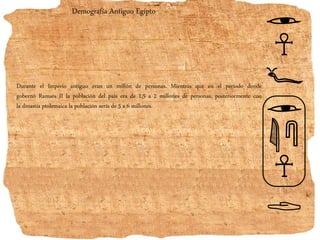 Demografía Antiguo Egipto
Durante el Imperio antiguo eran un millón de personas. Mientras que en el período donde
gobernó Ramsés II la población del país era de 1,5 a 2 millones de personas, posteriormente con
la dinastía ptolemaica la población sería de 5 a 6 millones.
 