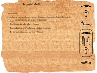 Imperio Medio
Características:
Se impulsara el comercio, las exportaciones al extranjero, la minería y la actividad agrícola.
- Tebas se transforma en la nueva Capital.
- EL Dios más adorado es Amón.
- En Elefantina y Dendera se fundan templos.
- Se divulga el cuento de Isis y Osiris.
 