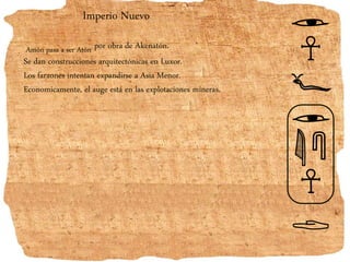 Imperio Nuevo
Amón pasa a ser Atón por obra de Akenatón.
Se dan construcciones arquitectónicas en Luxor.
Los faraones intentan expandirse a Asia Menor.
Economicamente, el auge está en las explotaciones mineras.
 