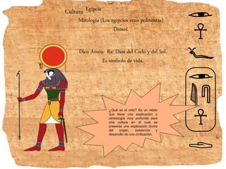 Cultura Egipcia
Mitología (Los egipcios eran politeístas)
Dioses.
Dios Amón- Ra: Dios del Cielo y del Sol.
Es símbolo de vida.
¿Qué es el mito? Es un relato
que tiene una explicación o
simbología muy profunda para
una cultura en el cual se
presenta una explicación divina
del origen, existencia y
desarrollo de una civilización.
 