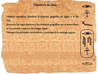 Objetivo/s de clase:
Objetivos específicos: Identificar la ubicación geográfica de Egipto y el Río
Nilo.
Reconocer los rasgos históricos y las dinámicas geográficas que se desarrollaron
en los períodos e imperios del Antiguo Egipto.
Distinguir las principales características y personajes de la mitología egipcia.
 