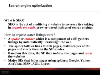 Search engine optimization
What is SEO?
SEO is the act of modifying a website to increase its ranking
in organic (vs paid), crawler-based listings of search engines
How do organic search listings work?
• A spider or crawler which is a component of a SE gathers
listings by automatically "crawling" the web
• The spider follows links to web pages, makes copies of the
pages and stores them in the SE’s index
• Based on this data, the SE then indexes the pages and ranks
the websites
• Major SEs that index pages using spiders: Google, Yahoo,
AltaVista, MSN, AOL, Lycos
 