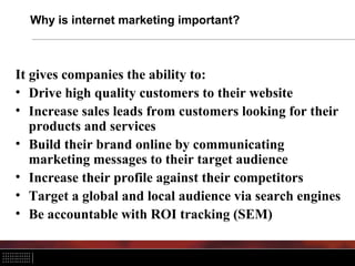 Why is internet marketing important?
It gives companies the ability to:
• Drive high quality customers to their website
• Increase sales leads from customers looking for their
products and services
• Build their brand online by communicating
marketing messages to their target audience
• Increase their profile against their competitors
• Target a global and local audience via search engines
• Be accountable with ROI tracking (SEM)
 