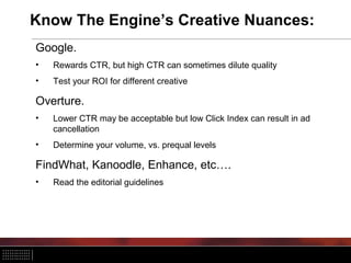 Know The Engine’s Creative Nuances:
Google.
• Rewards CTR, but high CTR can sometimes dilute quality
• Test your ROI for different creative
Overture.
• Lower CTR may be acceptable but low Click Index can result in ad
cancellation
• Determine your volume, vs. prequal levels
FindWhat, Kanoodle, Enhance, etc….
• Read the editorial guidelines
 
