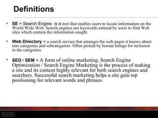 Definitions
• SE = Search Engine is a tool that enables users to locate information on the
World Wide Web. Search engines use keywords entered by users to find Web
sites which contain the information sought.
• Web Directory = a search service that arranges the web pages it knows about
into categories and subcategories. Often picked by human beings for inclusion
in the categories.
• SEO / SEM = A form of online marketing, Search Engine
Optimization / Search Engine Marketing is the process of making
a site and its content highly relevant for both search engines and
searchers. Successful search marketing helps a site gain top
positioning for relevant words and phrases.
 
