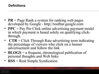 Definitions
• PR = Page Rank a system for ranking web pages
developed by Google - http://toolbar.google.com
• PPC = Pay Per Click online advertising payment model
in which payment is based solely on qualifying click-
through.
• CTR = Click Through Rate advertising term indicating
the percentage of viewers who click on a banner
advertisement and follow the link
• BLOGS = a frequent, chronological publication of
personal thoughts and Web links
• RSS = Real Simple Syndication
 