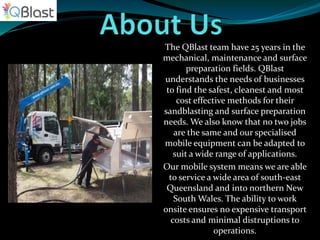 The QBlast team have 25 years in the
mechanical, maintenance and surface
preparation fields. QBlast
understands the needs of businesses
to find the safest, cleanest and most
cost effective methods for their
sandblasting and surface preparation
needs. We also know that no two jobs
are the same and our specialised
mobile equipment can be adapted to
suit a wide range of applications.
Our mobile system means we are able
to service a wide area of south-east
Queensland and into northern New
South Wales. The ability to work
onsite ensures no expensive transport
costs and minimal distruptions to
operations.
 