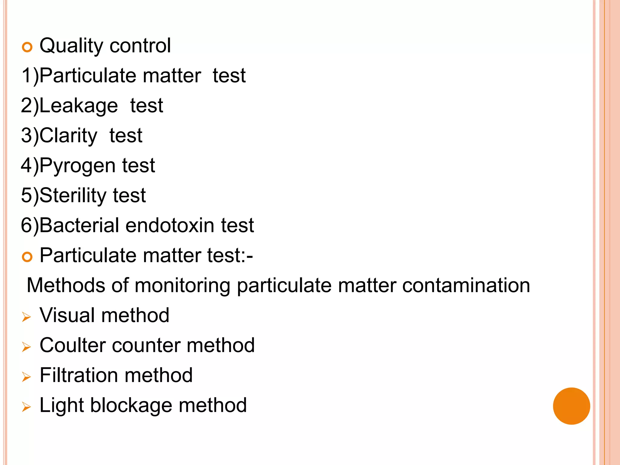  Quality control
1)Particulate matter test
2)Leakage test
3)Clarity test
4)Pyrogen test
5)Sterility test
6)Bacterial endotoxin test
 Particulate matter test:-
Methods of monitoring particulate matter contamination
 Visual method
 Coulter counter method
 Filtration method
 Light blockage method
 