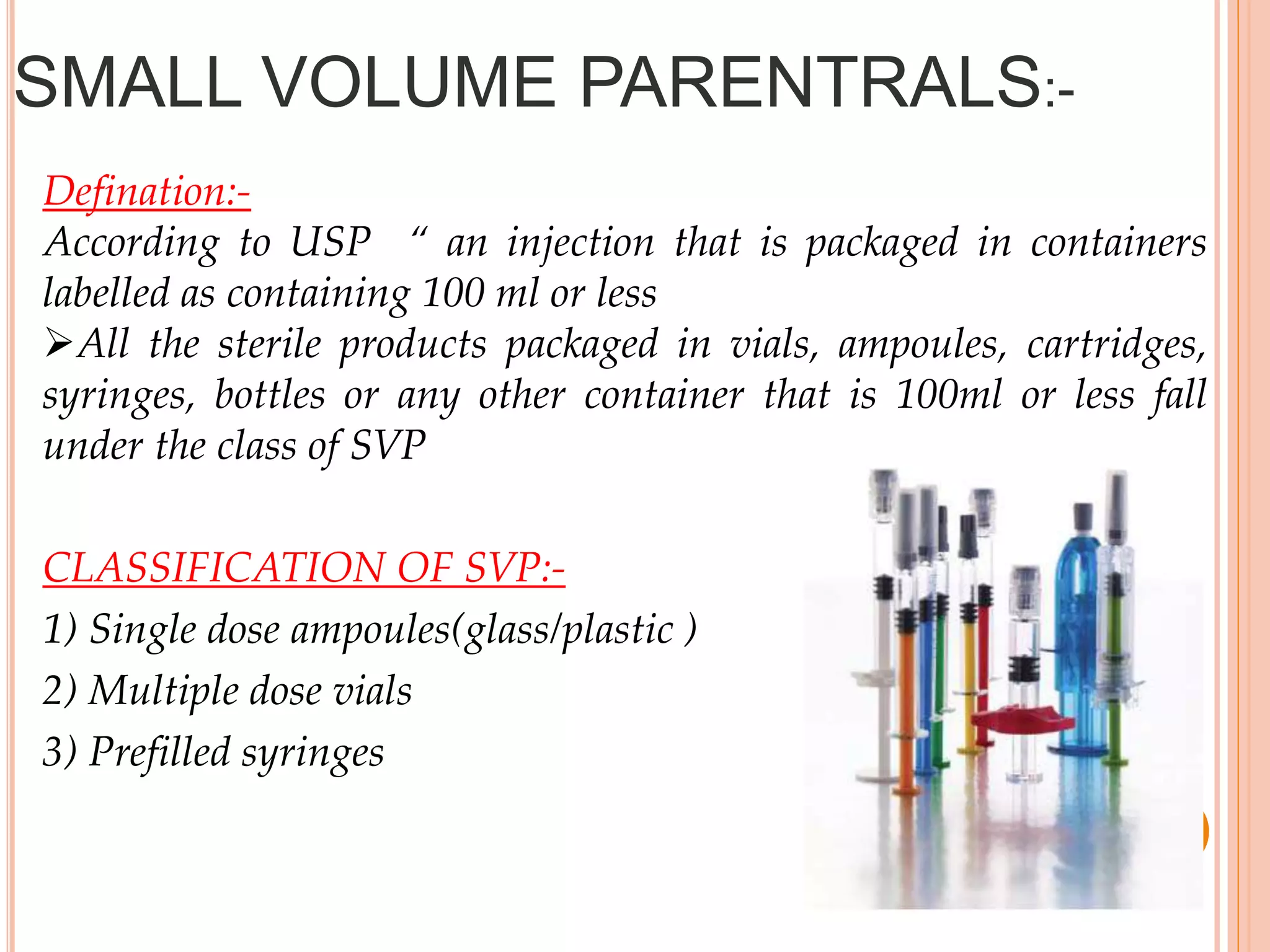 SMALL VOLUME PARENTRALS:-
Defination:-
According to USP “ an injection that is packaged in containers
labelled as containing 100 ml or less
All the sterile products packaged in vials, ampoules, cartridges,
syringes, bottles or any other container that is 100ml or less fall
under the class of SVP
CLASSIFICATION OF SVP:-
1) Single dose ampoules(glass/plastic )
2) Multiple dose vials
3) Prefilled syringes
 