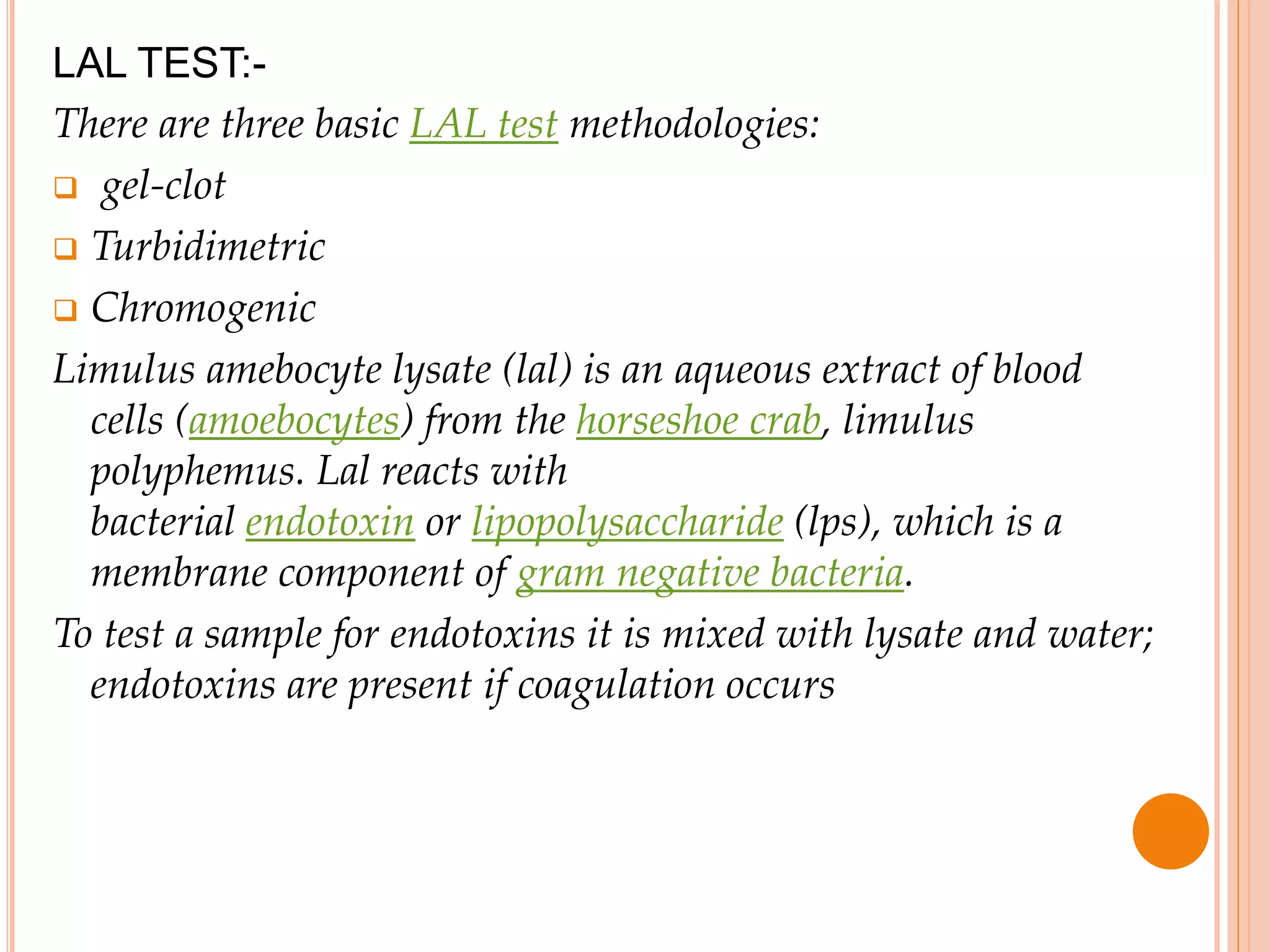 LAL TEST:-
There are three basic LAL test methodologies:
 gel-clot
 Turbidimetric
 Chromogenic
Limulus amebocyte lysate (lal) is an aqueous extract of blood
cells (amoebocytes) from the horseshoe crab, limulus
polyphemus. Lal reacts with
bacterial endotoxin or lipopolysaccharide (lps), which is a
membrane component of gram negative bacteria.
To test a sample for endotoxins it is mixed with lysate and water;
endotoxins are present if coagulation occurs
 