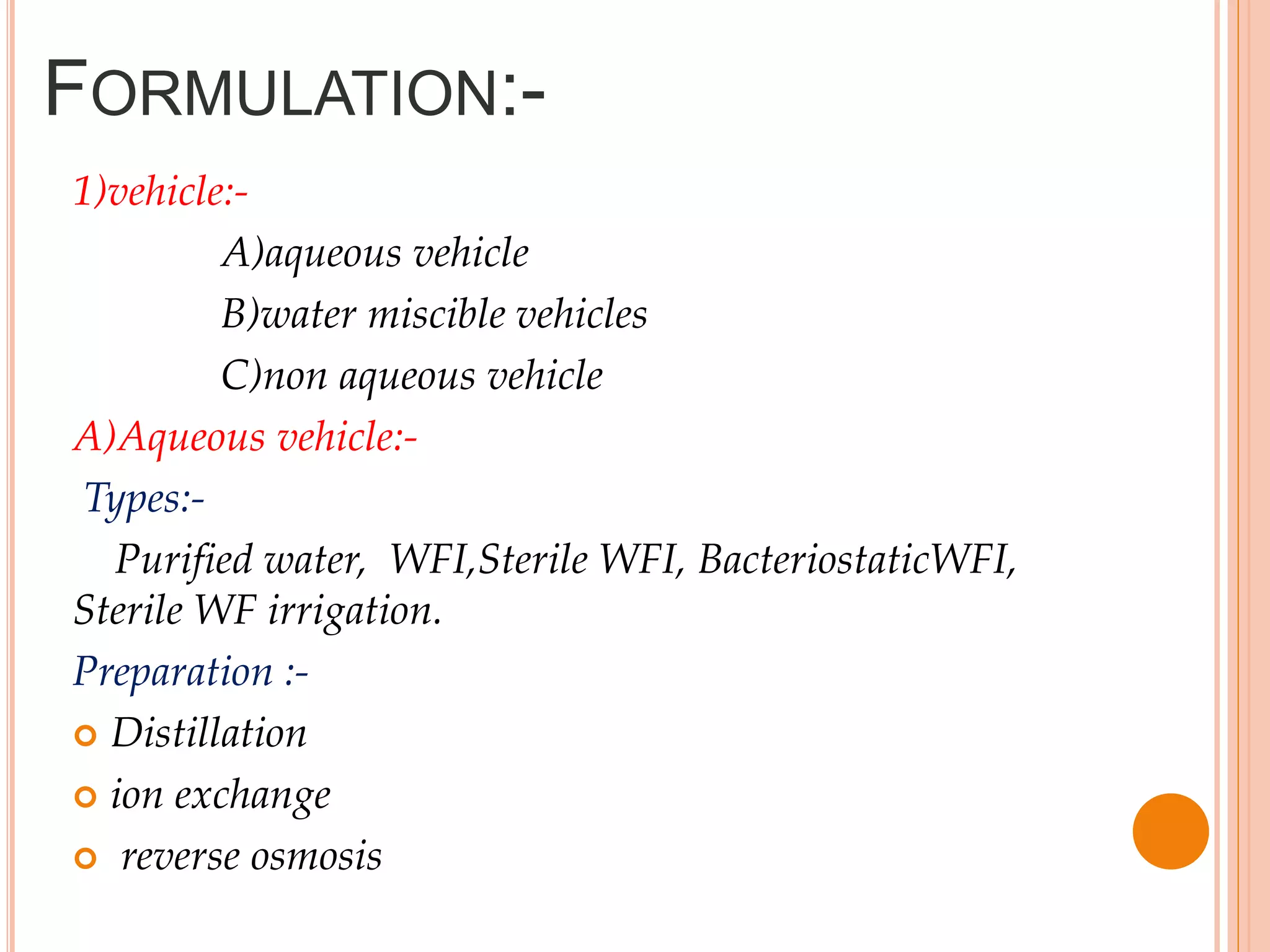 FORMULATION:-
1)vehicle:-
A)aqueous vehicle
B)water miscible vehicles
C)non aqueous vehicle
A)Aqueous vehicle:-
Types:-
Purified water, WFI,Sterile WFI, BacteriostaticWFI,
Sterile WF irrigation.
Preparation :-
 Distillation
 ion exchange
 reverse osmosis
 
