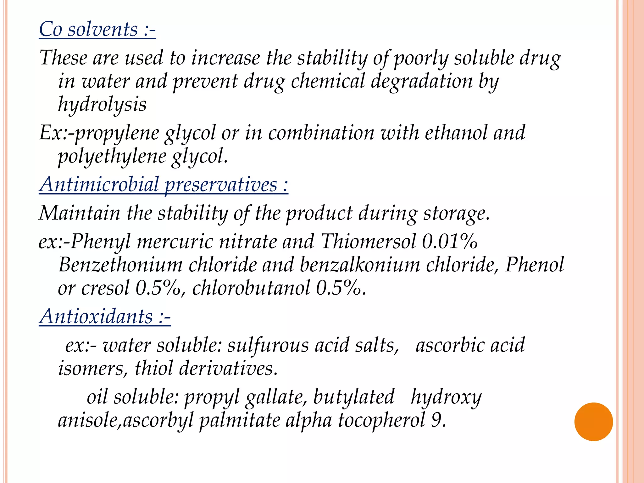 Co solvents :-
These are used to increase the stability of poorly soluble drug
in water and prevent drug chemical degradation by
hydrolysis
Ex:-propylene glycol or in combination with ethanol and
polyethylene glycol.
Antimicrobial preservatives :
Maintain the stability of the product during storage.
ex:-Phenyl mercuric nitrate and Thiomersol 0.01%
Benzethonium chloride and benzalkonium chloride, Phenol
or cresol 0.5%, chlorobutanol 0.5%.
Antioxidants :-
ex:- water soluble: sulfurous acid salts, ascorbic acid
isomers, thiol derivatives.
oil soluble: propyl gallate, butylated hydroxy
anisole,ascorbyl palmitate alpha tocopherol 9.
 