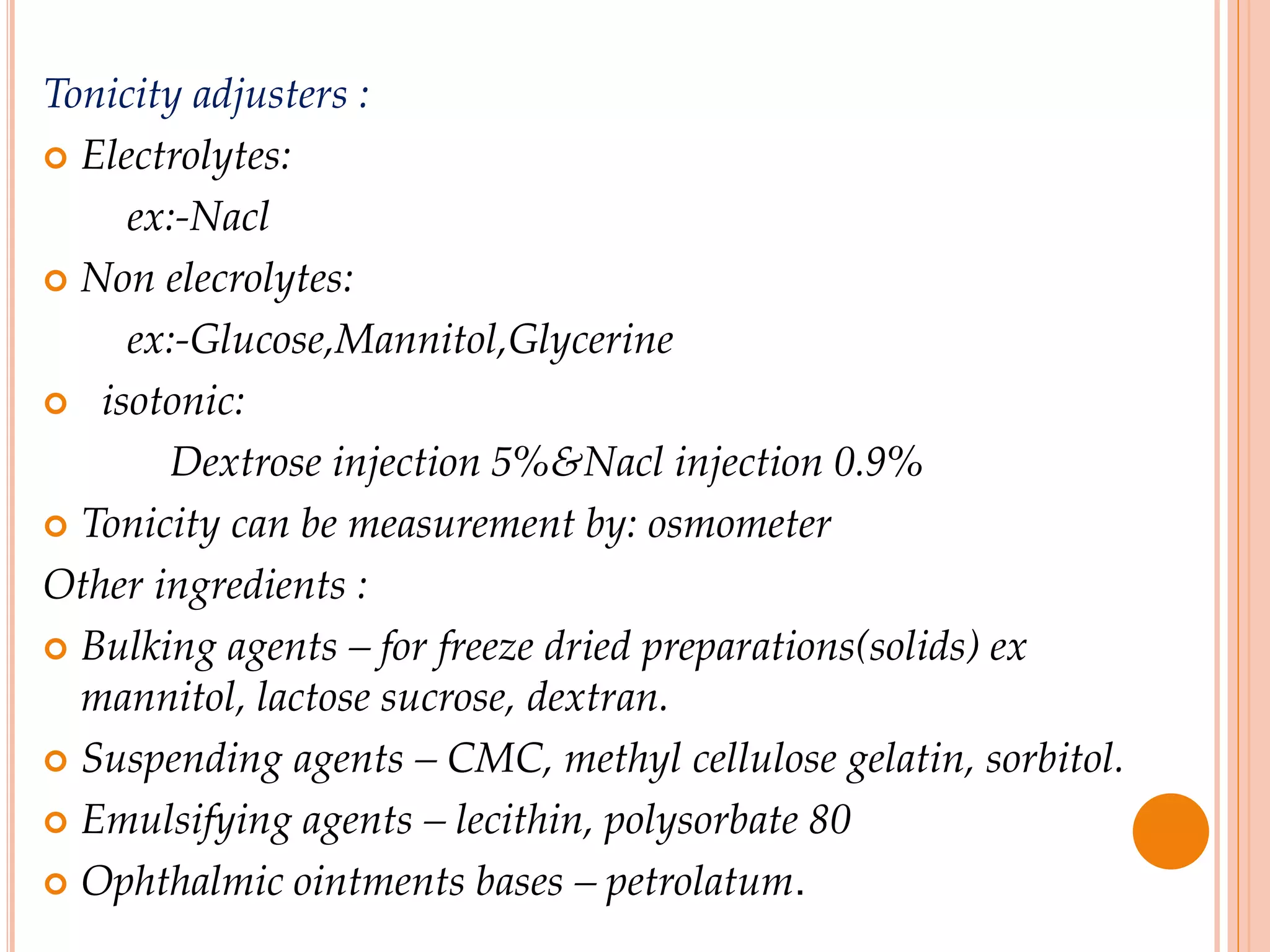Tonicity adjusters :
 Electrolytes:
ex:-Nacl
 Non elecrolytes:
ex:-Glucose,Mannitol,Glycerine
 isotonic:
Dextrose injection 5%&Nacl injection 0.9%
 Tonicity can be measurement by: osmometer
Other ingredients :
 Bulking agents – for freeze dried preparations(solids) ex
mannitol, lactose sucrose, dextran.
 Suspending agents – CMC, methyl cellulose gelatin, sorbitol.
 Emulsifying agents – lecithin, polysorbate 80
 Ophthalmic ointments bases – petrolatum.
 