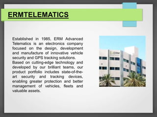 ERMTELEMATICS
Established in 1985, ERM Advanced
Telematics is an electronics company
focused on the design, development
and manufacture of innovative vehicle
security and GPS tracking solutions.
Based on cutting-edge technology and
developed by our brilliant teams, our
product portfolio includes state-of-the-
art security and tracking devices,
enabling greater protection and better
management of vehicles, fleets and
valuable assets.
 