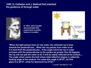 "When the light passes from air into water, the refracted ray is bent
towards the perpendicular... When the ray passes from water to air
it is bent from the perpendicular... If the angle which the ray in water
encloses with the perpendicular to the surface be greater than 48 degrees,
the ray will not quit the water at all: it will be totally reflected at the surface....
The angle which marks the limit where total reflection begins is called the
limiting angle of the medium. For water this angle is 48°27', for flint
glass it is 38°41', while for diamond it is 23°42'."
In 1870, John Tyndall
demonstrated that
experiment in public
lecture in London
1840, D. Colladon and J. Babinat first watched
the guidance of through water
J. Tyndall “Total Reflexion” 1873
 