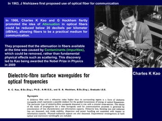 In 1963, J Nishizawa first proposed use of optical fiber for communication
In 1966, Charles K Kao and G Hockham fisrtly
promoted the idea of Attenuation in optical fibers
could be reduced below 20 decibels per kilometer
(dB/km), allowing fibers to be a practical medium for
communication.
They proposed that the attenuation in fibers available
at the time was caused by Contaminants (impurities),
which could be removed, rather than fundamental
physical effects such as scattering. This discovery
led to Kao being awarded the Nobel Prize in Physics
in 2009
Charles K Kao
 