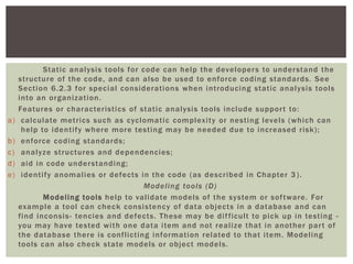 Static analysis tools for code can help the developers to understand the
structure of the code, and can also be used to enforce coding standards. See
Section 6.2.3 for special considerations when introducing static analysis tools
into an organization.
Features or characteristics of static analysis tools include support to:
a) calculate metrics such as cyclomatic complexity or nesting levels (which can
help to identify where more testing may be needed due to increased risk);
b) enforce coding standards;
c) analyze structures and dependencies;
d) aid in code understanding;
e) identify anomalies or defects in the code (as described in Chapter 3 ).
Modeling tools (D)
Modeling tools help to validate models of the system or software. For
example a tool can check consistency of data objects in a database and can
find inconsis- tencies and defects. These may be difficult to pick up in testing -
you may have tested with one data item and not realize that in another part of
the database there is conflicting information related to that item. Modeling
tools can also check state models or object models.
 