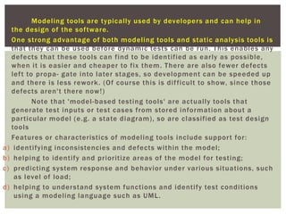 Modeling tools are typically used by developers and can help in
the design of the software.
One strong advantage of both modeling tools and static analysis tools is
that they can be used before dynamic tests can be run. This enables any
defects that these tools can find to be identified as early as possible,
when it is easier and cheaper to fix them. There are also fewer defects
left to propa- gate into later stages, so development can be speeded up
and there is less rework. (Of course this is difficult to show, since those
defects aren't there now!)
Note that 'model-based testing tools' are actually tools that
generate test inputs or test cases from stored information about a
particular model (e.g. a state diagram), so are classified as test design
tools
Features or characteristics of modeling tools include support for:
a) identifying inconsistencies and defects within the model;
b) helping to identify and prioritize areas of the model for testing;
c) predicting system response and behavior under various situations, such
as level of load;
d) helping to understand system functions and identify test conditions
using a modeling language such as UML.
 