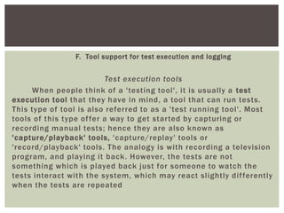 F. Tool support for test execution and logging
Test execution tools
When people think of a 'testing tool', it is usually a test
execution tool that they have in mind, a tool that can run tests.
This type of tool is also referred to as a 'test running tool'. Most
tools of this type offer a way to get started by capturing or
recording manual tests; hence they are also known as
'capture/playback' tools, 'capture/replay' tools or
'record/playback' tools. The analogy is with recording a television
program, and playing it back. However, the tests are not
something which is played back just for someone to watch the
tests interact with the system, which may react slightly differently
when the tests are repeated
 