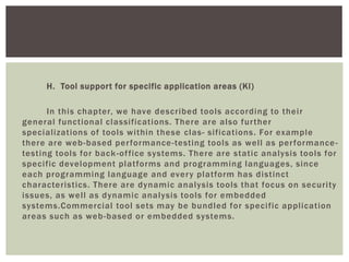 H. Tool support for specific application areas (Kl)
In this chapter, we have described tools according to their
general functional classifications. There are also further
specializations of tools within these clas- sifications. For example
there are web-based performance-testing tools as well as performance-
testing tools for back-office systems. There are static analysis tools for
specific development platforms and programming languages, since
each programming language and every platform has distinct
characteristics. There are dynamic analysis tools that focus on security
issues, as well as dynamic analysis tools for embedded
systems.Commercial tool sets may be bundled for specific application
areas such as web-based or embedded systems.
 