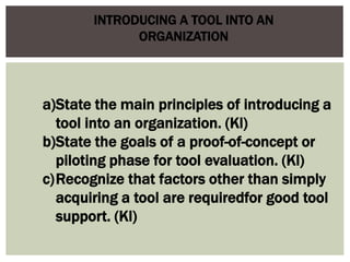 INTRODUCING A TOOL INTO AN
ORGANIZATION
a)State the main principles of introducing a
tool into an organization. (Kl)
b)State the goals of a proof-of-concept or
piloting phase for tool evaluation. (Kl)
c)Recognize that factors other than simply
acquiring a tool are requiredfor good tool
support. (Kl)
 