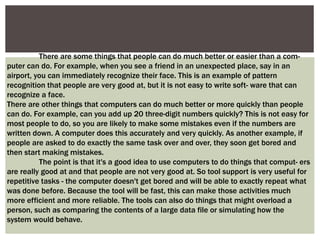 There are some things that people can do much better or easier than a com-
puter can do. For example, when you see a friend in an unexpected place, say in an
airport, you can immediately recognize their face. This is an example of pattern
recognition that people are very good at, but it is not easy to write soft- ware that can
recognize a face.
There are other things that computers can do much better or more quickly than people
can do. For example, can you add up 20 three-digit numbers quickly? This is not easy for
most people to do, so you are likely to make some mistakes even if the numbers are
written down. A computer does this accurately and very quickly. As another example, if
people are asked to do exactly the same task over and over, they soon get bored and
then start making mistakes.
The point is that it's a good idea to use computers to do things that comput- ers
are really good at and that people are not very good at. So tool support is very useful for
repetitive tasks - the computer doesn't get bored and will be able to exactly repeat what
was done before. Because the tool will be fast, this can make those activities much
more efficient and more reliable. The tools can also do things that might overload a
person, such as comparing the contents of a large data file or simulating how the
system would behave.
 