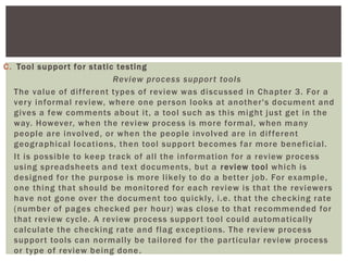 C. Tool support for static testing
Review process support tools
The value of different types of review was discussed in Chapter 3. For a
very informal review, where one person looks at another's document and
gives a few comments about it, a tool such as this might just get in the
way. However, when the review process is more formal, when many
people are involved, or when the people involved are in different
geographical locations, then tool support becomes far more beneficial.
It is possible to keep track of all the information for a review process
using spreadsheets and text documents, but a review tool which is
designed for the purpose is more likely to do a better job. For example,
one thing that should be monitored for each review is that the reviewers
have not gone over the document too quickly, i.e. that the checking rate
(number of pages checked per hour) was close to that recommended for
that review cycle. A review process support tool could automatically
calculate the checking rate and flag exceptions. The review process
support tools can normally be tailored for the particular review process
or type of review being done.
 