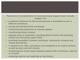 Features or characteristics of review process support tools include
support for:
a) a common reference for the review process or processes to use in
different situations;
b) storing and sorting review comments;
c) communicating comments to relevant people;
d) coordinating online reviews;
e) keeping track of comments, including defects found, and providing
statisti cal information about them;
f) providing traceability between comments, documents reviewed and
related documents;
g) a repository for rules, procedures and checklists to be used in reviews,
as well as entry and exit criteria;
h) monitoring the review status (passed, passed with corrections, requires
re- review);
i) collecting metrics and reporting on key factors.
 