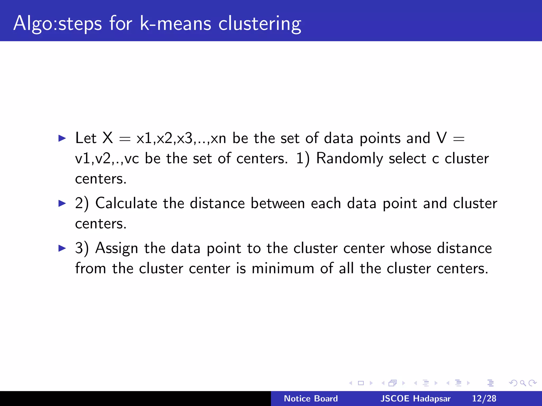 Algo:steps for k-means clustering
Let X = x1,x2,x3,..,xn be the set of data points and V =
v1,v2,.,vc be the set of centers. 1) Randomly select c cluster
centers.
2) Calculate the distance between each data point and cluster
centers.
3) Assign the data point to the cluster center whose distance
from the cluster center is minimum of all the cluster centers.
Notice Board JSCOE Hadapsar 12/28
 
