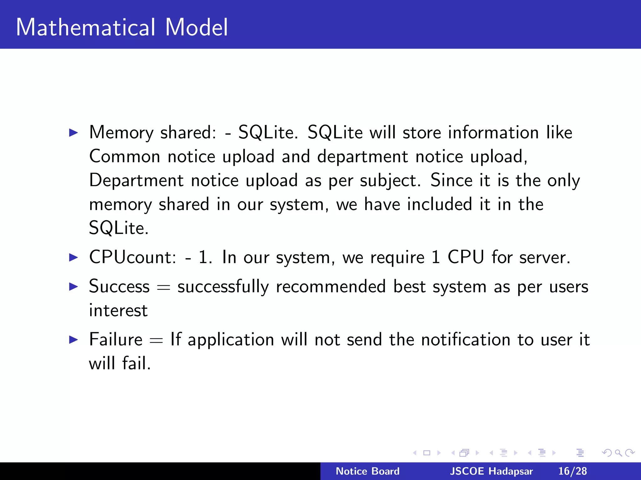 Mathematical Model
Memory shared: - SQLite. SQLite will store information like
Common notice upload and department notice upload,
Department notice upload as per subject. Since it is the only
memory shared in our system, we have included it in the
SQLite.
CPUcount: - 1. In our system, we require 1 CPU for server.
Success = successfully recommended best system as per users
interest
Failure = If application will not send the notiﬁcation to user it
will fail.
Notice Board JSCOE Hadapsar 16/28
 