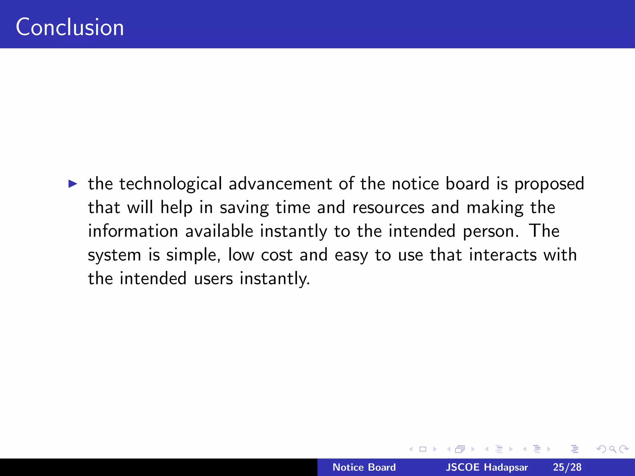 Conclusion
the technological advancement of the notice board is proposed
that will help in saving time and resources and making the
information available instantly to the intended person. The
system is simple, low cost and easy to use that interacts with
the intended users instantly.
Notice Board JSCOE Hadapsar 25/28
 