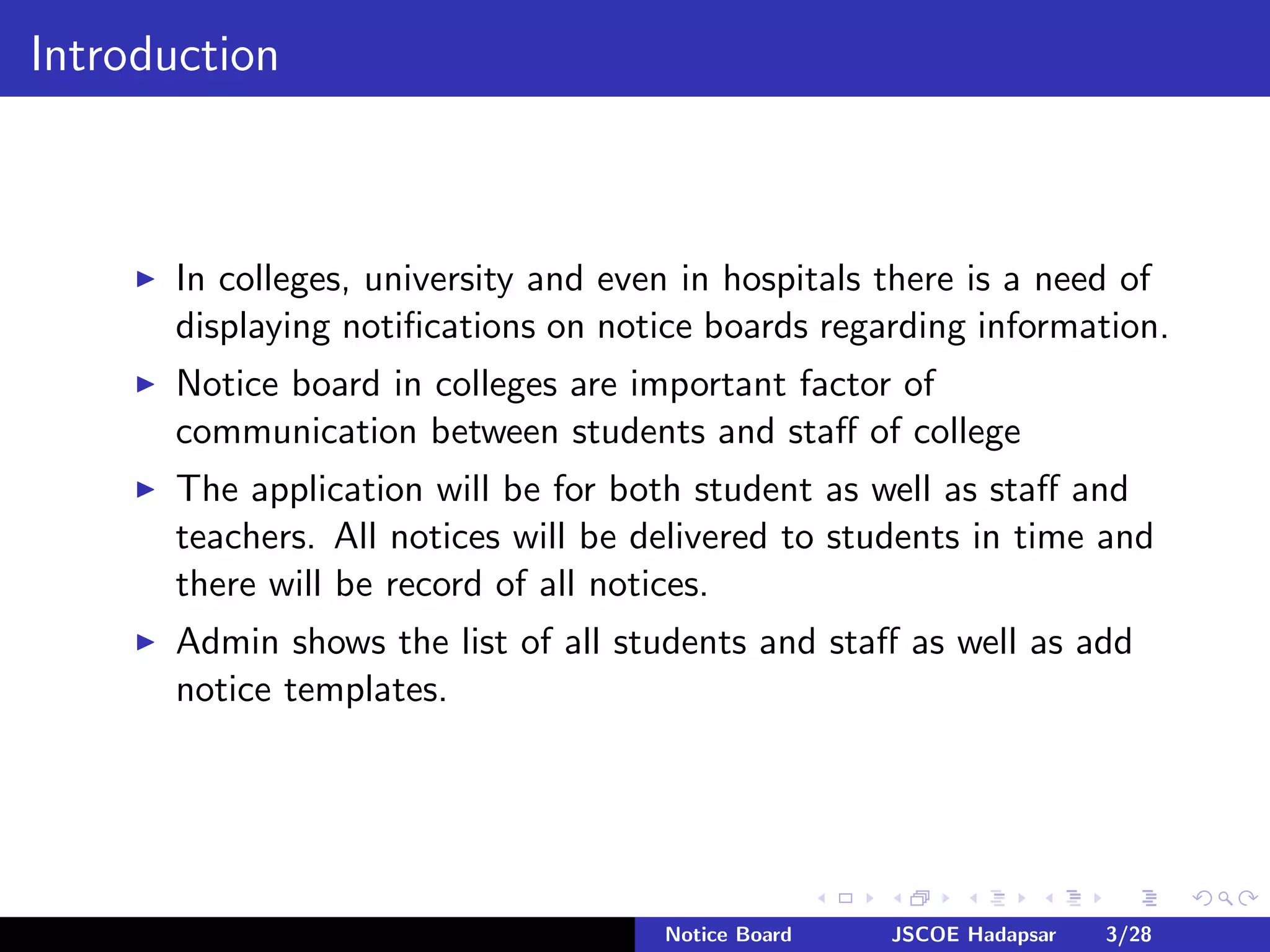 Introduction
In colleges, university and even in hospitals there is a need of
displaying notiﬁcations on notice boards regarding information.
Notice board in colleges are important factor of
communication between students and staﬀ of college
The application will be for both student as well as staﬀ and
teachers. All notices will be delivered to students in time and
there will be record of all notices.
Admin shows the list of all students and staﬀ as well as add
notice templates.
Notice Board JSCOE Hadapsar 3/28
 