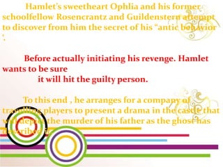Hamlet’s sweetheart Ophlia and his former
schoolfellow Rosencrantz and Guildenstern attempt
to discover from him the secret of his “antic behavior
‘.
Before actually initiating his revenge. Hamlet
wants to be sure
it will hit the guilty person.
To this end , he arranges for a company of
travelling players to present a drama in the castle that
will depict the murder of his father as the ghost has
described it.
 