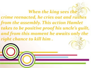 When the king sees the
crime reenacted, he cries out and rushes
from the assembly. This action Hamlet
takes to be positive proof his uncle’s guilt,
and from this moment he awaits only the
right chance to kill him .
 