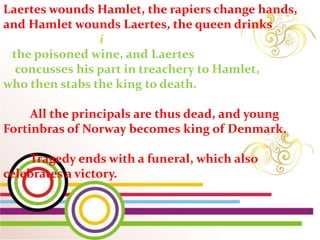i
Laertes wounds Hamlet, the rapiers change hands,
and Hamlet wounds Laertes, the queen drinks
the poisoned wine, and Laertes
concusses his part in treachery to Hamlet,
who then stabs the king to death.
All the principals are thus dead, and young
Fortinbras of Norway becomes king of Denmark.
Tragedy ends with a funeral, which also
celebrates a victory.
 