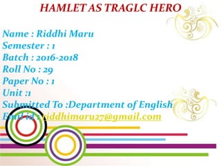HAMLET AS TRAGLC HERO
Name : Riddhi Maru
Semester : 1
Batch : 2016-2018
Roll No : 29
Paper No : 1
Unit :1
Submitted To :Department of English
Emil id : riddhimaru27@gmail.com
 
