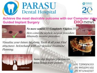 Achieve the most desirable outcome with our Computer aided
Guided Implant Surgery
No more sutures !!! Completely Flapless !!!
Here comes the keyhole surgical procedure.
Minimally invasive procedure.
Visualize your future Implants, Teeth & all your Vital
structures beforehand with our detailed Treatment
Planning.
Same day Implant placements
with Temporary crowns.
+91 7299004333
+91 9952091102
+91 9710442527
 