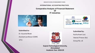 Comparative Analysis of Financial Statement
Of
IT industries
Submitted to-
Dr .Kaushal Bhatt
Assistant professor GSMS
GTU
Submitted by-
Kacha Avani (20)
Veerani Pranav (60)
Group No. 16
Gujarat Technological University,
Ahmadabad
Academic Year: 2018-20
INTERNATIONAL ACCOUNTING PRACTICES
GRADUATE SCHOOL OF MANAGEMENT STUDIES
 